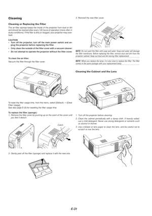 Page 31E-31
Cleaning the Cabinet and the Lens
Cleaning
Cleaning or Replacing the Filter
The air-filter sponge keeps the inside of the projector from dust or dir\
t
and should be cleaned after every 100 hours of operation (more often in\
dusty conditions). If the filter is dirty or clogged, your projector ma\
y over-
heat.
CAUTION
•Turn off the projector, turn off the main power switch and un-
plug the projector before replacing the filter.
• Only clean the outside of the filter cover with a vacuum cleaner.
•...