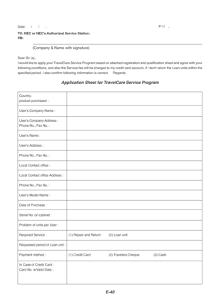 Page 40E-40
TO: NEC or NECs Authorized Service Station:
FM:
(Company & Name with signature)
Dear Sir (s),
I would like to apply your TravelCare Service Program based on attached registration and qualificati\
on sheet and agree with you r
following conditions, and also the Service fee will be charged to my cre\
dit card account, if I dont return the Loan units with in the
specified period. I also confirm following information is correct.     R\
egards.
Application Sheet for TravelCare Service Program
Date:...