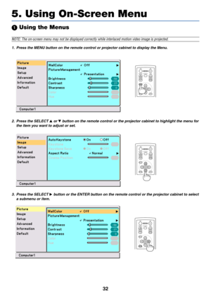 Page 3932
 Using the Menus
NOTE: The on-screen menu may not be displayed correctly while interlaced motion video image is projected.
1. Press the MENU button on the remote control or projector cabinet to display the Menu.
5. Using On-Screen Menu
ENTEREXITUP MAGNIFY PAGEOFF
POWERON
PIC-MUTE
DOWN
MENU
2. Press the SELECT  or  button on the remote control or the projector cabinet to highlight the menu for
the item you want to adjust or set.
ENTEREXIT MENUUP MAGNIFY PAGEOFF
POWERON
PIC-MUTE
DOWN
ENTEREXIT MENUUP...