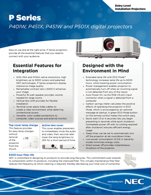 Page 1Entry Level
Installation Projectors
P Series
P401W, P451X, P451W and P501X digital projectors
Easy to use and at the right price, P Series projectors 
provide all the essential features that you need to 
connect with your audience.
Essential Features for 
Integration
• With XGA and WXGA native resolutions, high 
brightness up to 5000 lumens and patented 
NEC technologies, P Series projectors display 
impressive image quality
•  Remarkable contrast ratio (4000:1) enhances 
your image
•  Powerful 16-watt...