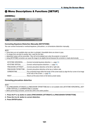 Page 113101
5. Using On-Screen Menu
❻ Menu Descriptions & Functions [SETUP]
[GENERAL]
Correcting	Keystone	Distortion	Manually	[KEYSTONE]
You	can	correct	horizontal	or	vertical	keystone,	pincushion,	or	cornerstone	distortion	manually.
NOTE:
•	 Some	items	are	not	available	when	one	item	is	activated.	Unavailable	items	are	shown	in	grey.
•	 To	change	from	one	item	to	another	item,	reset	the	first	item.
•	 Adjustment	values	will	be	overwritten.	They	will	not	be	deleted	even	when	the	projector	is	turned	off.
•	 Using...