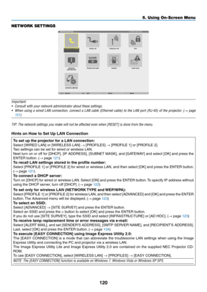 Page 132120
5. Using On-Screen Menu
NETWORK SETTINGS
Important:
•	 Consult	with	your	network	administrator	about	these	settings.
•	 When	using	a	wired	 LAN	connection,	 connect	a	LAN	 cable	 (Ethernet	 cable)	to	the	 LAN	 port	(RJ-45)	 of	the	 projector.	 (→	page	
151)	
TIP:	The	network	settings	you	make	will	not	be	affected	even	when	[RESET]	is	done	from	the	menu.
Hints	on	How	to	Set	Up	LAN	Connection	
To	set	up	the	projector	for	a	LAN	connection:
Select	[WIRED	LAN]	or	[WIRELESS	LAN]	→	[PROFILES]	→	[PROFILE	1]...