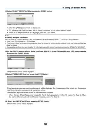 Page 140128
5. Using On-Screen Menu
13.	Select	[CLIENT	CERTIFICATE]	and	press	the	ENTER	button.
A	list	of	files	([FILES]	screen)	will	be	displayed.
•	 For	operating	the	[FILES]	screen,	see	“4.	Using	the	 Viewer”	in	the	“User’s	Manual” 	(PDF).
•	 To	return	to	the	[AUTHENTICATION]	page,	press	the	EXIT	button.
NOTE:
Installing	a	digital	certificate
You	can	install	each	digital	certificate	(client	certificate	and	CA	certificate)	for	[PROFILE	1	(or	2)]	on	a	file-by-file	basis.
•	 Install	a	root	CA	certificate	for	a...