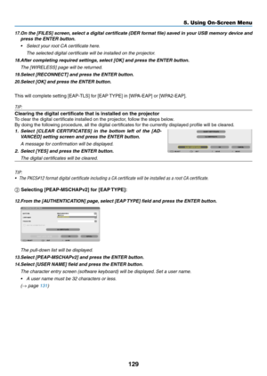 Page 141129
5. Using On-Screen Menu
17.	On	the	 [FILES]	 screen,	select	 a	digital	 certificate	 (DER	format	 file)	saved	 in	your	 USB	memory	 device	and	
press the ENTER button.
•	 Select	your	root	CA	certificate	here. 	
 The selected digital certificate will be installed on the projector.
18.	After	completing	required	settings, 	select	[OK]	and	press	the	ENTER	button.
	 The	[WIRELESS]	page	will	be	returned.
19.	Select	[RECONNECT]	and	press	the	ENTER	button.
20.	Select	[OK]	and	press	the	ENTER	button.
This...