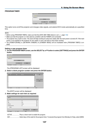 Page 149137
5. Using On-Screen Menu
PROGRAM TIMER
This	option	 turns	on/off	 the	projector	 and	changes	 video	signals,	 and	selects	 ECO	mode	 automatically	 at	a	specified	
time.
NOTE:
•	 Before	using	[PROGRAM	TIMER],	make	sure	that	the	[DATE	AND	TIME]	feature	is	set.	(→	page	140)
•	 Make	sure	that	the	projector	is	in	the	stand	by	condition	with	the	POWER	cord	connected.
•	 The	 projector	 has	a	built-in	 clock.	The	clock	 will	keep	 working	 for	about	 two	weeks	 after	the	main	 power	 is	turned	 off.	If	the...