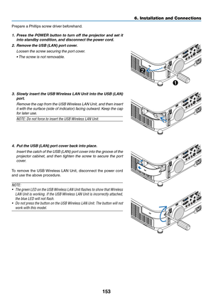 Page 165153
6. Installation and Connections
Prepare	a	Phillips	screw	driver	beforehand.
1.	 Press	the	POWER	 button	to	turn	 off	the	 projector	 and	set	it	
into	standby	condition, 	and	disconnect	the	power	cord.
2.	 Remove	the	USB	(LAN)	port	cover.
 Loosen the screw securing the port cover.
	 •	 The	screw	is	not	removable. 	
3.	 Slowly	insert	the	USB	 Wireless	 LAN	Unit	into	the	USB	 (LAN)	
port.
 Remove the cap from the USB Wireless LAN Unit, and then insert 
it with the surface (side of indicator) facing...