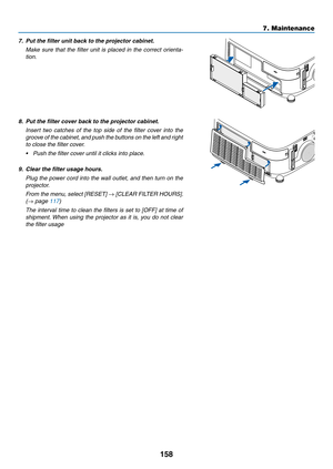 Page 170158
7. Maintenance
7.	 Put	the	filter	unit	back	to	the	projector	cabinet.
	 Make	sure	that	the	filter	 unit	is	placed	 in	the	 correct	 orienta-
tion.
8.	 Put	the	filter	cover	back	to	the	projector	cabinet.
	 Insert	 two	catches	 of	the	 top	side	 of	the	 filter	 cover	 into	the	
groove of the cabinet, and push the buttons on the left and right 
to close the filter cover.
•	 Push	the	filter	cover	until	it	clicks	into	place.
9.	 Clear	the	filter	usage	hours.
 Plug the power cord into the wall outlet, and...