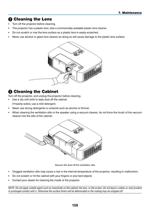 Page 171159
7. Maintenance
❷ Cleaning the Lens
•	 Turn	off	the	projector	before	cleaning.
•	 The	projector	has	a	plastic	lens.	Use	a	commercially	available	plastic	lens	cleaner.
•	 Do	not	scratch	or	mar	the	lens	surface	as	a	plastic	lens	is	easily	scratched.
•	 Never	use	alcohol	or	glass	lens	cleaner	as	doing	so	will	cause	damage	to	the	plastic	lens	surface.
❸ Cleaning the Cabinet
Turn	off	the	projector,	and	unplug	the	projector	before	cleaning.
•	 Use	a	dry	soft	cloth	to	wipe	dust	off	the	cabinet.
	 If	heavily...