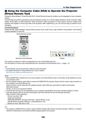 Page 180168
8. User Supportware
❷ Using the Computer Cable (VGA) to Operate the Projector 
(Virtual Remote Tool)
Using	 the	utility	 software	 “Virtual	Remote	 Tool”,	Virtual	 Remote	 screen	(or	toolbar)	 can	be	displayed	 on	your	 computer	
screen.
This	 will	help	 you	perform	 operations	 such	as	projector’s	 power	on	or	off	 and	 signal	 selection	 via	the	 computer	 cable	
(VGA),	serial	cable,	 or	LAN	 connection. 	Only	 via	serial	 or	LAN	 connection	 it	is	 also	 used	 to	send	 an	image	 to	the	
projector...