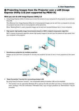 Page 194182
8. User Supportware
❺ Projecting Images from the Projector over a LAN (Image 
Express Utility 2.0) (not supported by PE501X)
What you can do with Image Express Utility 2.0
•	 Using	Image	Express	 Utility	2.0	allows	 you	to	send	 the	screens	 of	your	 computers	 to	the	 projector	 via	wired/wire-
less	LAN.
	 The	 difference	 from	Image	 Express	 Utility	Lite	is	that	 projected	 images	can	be	sent	 from	 a	computer	 to	not	 only	
one	projector	but	also	to	two	or	more	projectors	at	the	same	time.
	 When...