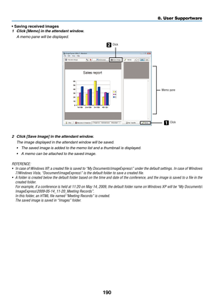 Page 202190
8. User Supportware
•	Saving	received	images
1	 Click	[Memo]	in	the	attendant	window.
 A memo pane will be displayed.
2
1
Click
Memo paneClick
2	 Click	[Save	Image]	in	the	attendant	window.
 The image displayed in the attendant window will be saved.
•	 The	saved	image	is	added	to	the	memo	list	and	a	thumbnail	is	displayed.
•	 A	memo	can	be	attached	to	the	saved	image.
REFERENCE:
•	 In	 case	 of	Windows	 XP,	a	created	 file	is	saved	 to	“My	 Documents\ImageExpress\”	 under	the	default	 settings.	 In...