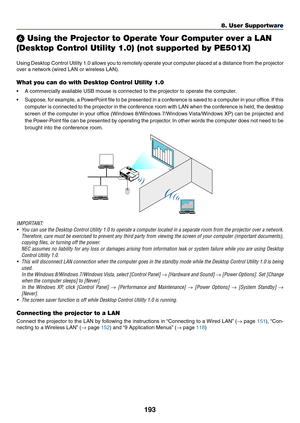 Page 205193
8. User Supportware
❻ Using the Projector to Operate Your Computer over a LAN 
(Desktop Control Utility 1.0) (not supported by PE501X)
Using	Desktop	 Control	Utility	1.0	allows	 you	to	remotely	 operate	your	computer	 placed	at	a	distance	 from	the	projector	
over	a	network	(wired	LAN	or	wireless	LAN).
What you can do with Desktop Control Utility 1.0
•	 A	commercially	available	USB	mouse	is	connected	to	the	projector	to	operate	the	computer.
•	 Suppose, 	for 	example, 	a 	PowerPoint 	file	 to	be...