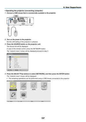 Page 209197
8. User Supportware
•	Operating	the	projector	(connecting	computer)
1	 Connect	a	USB	mouse	that	is	commercially	available	to	the	projector.
USB
2	 Turn	on	the	power	to	the	projector.
 Set the LAN setting of the projector in advance.
3	 Press	the	SOURCE	button	on	the	projector	unit.
 The Source list will be displayed.
	 In	case	of	the	remote	control,	press	the	NETWORK	button.
	 The	 “network	menu” 	screen	will	be	displayed,proceed	to	step	5.
4	 Press	the	SELECT	▼/▲	buttons	to	select	[NETWORK], 	and...