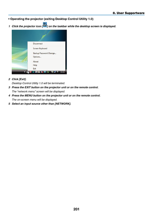 Page 213201
8. User Supportware
•	Operating	the	projector	(exiting	Desktop	Control	Utility	1.0)
1	 Click	the	projector	icon	[]	on	the	taskbar	while	the	desktop	screen	is	displayed.
2	 Click	[Exit].
	 Desktop	Control	Utility	1.0	will	be	terminated.
3 Press the EXIT button on the projector unit or on the remote control.
	 The	 “network	menu” 	screen	will	be	displayed.
4 Press the MENU button on the projector unit or on the remote control.
 The on-screen menu will be displayed.
5	 Select	an	input	source	other	than...