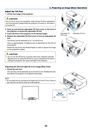 Page 3523
2. Projecting an Image (Basic Operation)
2
1
3
Adjustable Tilt FootAdjustable Tilt 
Foot Lever
Adjust the Tilt Foot
1.		Lift	the	front	edge	of	the	projector.
 CAUTION:
Do	 not	 try	to	touch	 the	ventilation	 outlet	during	 Tilt	Foot	 adjustment	
as	it	can	 become	 heated	while	the	projector	 is	turned	 on	and	 after	 it	
is	turned	off.
2.		Push	 up	and	 hold	 the	Adjustable	 Tilt	Foot	 Lever	 on	the	 front	 of	
the	projector	to	extend	the	adjustable	tilt	foot.
3.		Lower	the	front	of	the	projector	to...