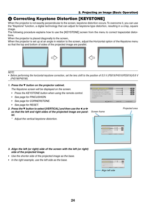 Page 3624
2. Projecting an Image (Basic Operation)
❻ Correcting Keystone Distortion [KEYSTONE]
When	the	projector	 is	not	 exactly	 perpendicular	 to	the	 screen,	 keystone	 distortion	 occurs.	To	 overcome	 it,	you	 can	 use	
the	“Keystone” 	function,	 a	digital	 technology	 that	can	adjust	 for	keystone-type	 distortion,	resulting	in	a	crisp,	 square	
image.
The	following	 procedure	 explains	how	to	use	 the	[KEYSTONE]	 screen	from	the	menu	 to	correct	 trapezoidal	 distor-
tions.
When	the	projector	is	placed...