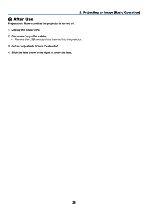 Page 4028
2. Projecting an Image (Basic Operation)
❿ After Use
Preparation:	Make	sure	that	the	projector	is	turned	off.
1.	 Unplug	the	power	cord.
2. Disconnect any other cables.
•	 Remove	the	USB	memory	if	it	is	inserted	into	the	projector.
3.	 Retract	adjustable	tilt	foot	if	extended.
4.	 Slide	the	lens	cover	to	the	right	to	cover	the	lens. 