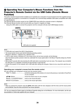 Page 5139
3. Convenient Features
❼ Operating Your Computer’s Mouse Functions from the 
Projector’s Remote Control via the USB Cable (Remote Mouse 
Function)
The	 built-in	 remote	 mouse	function	 enables	you	to	operate	 your	computer’s	 mouse	functions	 from	the	supplied	 remote	
control	when	the	projector	 is	connected	 to	a	computer	 via	a	commercially	 available	USB	cable	 (compatible	 with	USB	
2.0	specifications).
The	Remote	Mouse	function	works	for	the	COMPUTER	input	while	the	computer	screen	is...