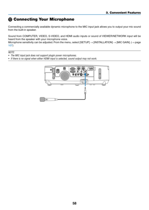 Page 7058
3. Convenient Features
⓬ Connecting Your Microphone
 
Connecting	a	commercially	 available	dynamic	microphone	 to	the	 MIC	 input	 jack	allows	 you	to	output	 your	mic	sound	
from	the	built-in	speaker.
Sound	 from	COMPUTER,	 VIDEO,	S-VIDEO,	 and	HDMI	 audio	inputs	 or	sound	 of	VIEWER/NETWORK	 input	will	be	
heard	from	the	speaker	with	your	microphone	voice. 	
Microphone	sensitivity	can	be	adjusted. 	From	 the	menu,	 select	[SETUP]	→	[INSTALLATION]	→	[MIC	 GAIN]. 	(→	page	
107)
NOTE:
•	 The	MIC	input...