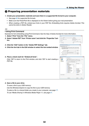 Page 7462
4. Using the Viewer
❷ Preparing presentation materials
1.	 Create	your	presentation	materials	and	save	them	in	a	supported	file	format	to	your	computer.
•	 See	page	86 for supported file formats.
•	 Make	sure	that	PowerPoint	file	is	displayed	on	the	Viewer	before	giving	your	real	presentation.
•	 When	creating	a	PDF	 file,	embed	 your	fonts	 in	your	 PDF	 file.	Embedding	 fonts	requires	 Adobe	Acrobat. 	This	
cannot be done in Adobe Reader.
TIP:
•	Using	Print	Command
Example	for	font	embedding	using...