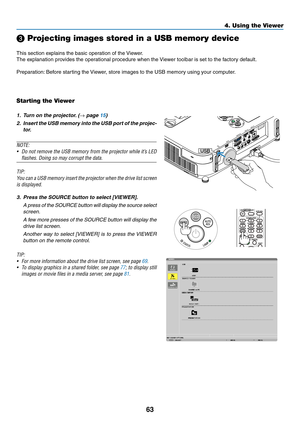 Page 7563
4. Using the Viewer
❸ Projecting images stored in a USB memory device
This	section	explains	the	basic	operation	of	the	Viewer.
The	explanation	provides	the	operational	procedure	when	the	 Viewer	toolbar	is	set	to	the	factory	default.
Preparation:	Before	starting	the	 Viewer,	store	images	to	the	USB	memory	using	your	computer.
Starting the Viewer
1. Turn on the projector. (→	page	15)
2.	 Insert	 the	USB	 memory	 into	the	USB	 port	of	the	 projec-
tor.
NOTE:
•	 Do	 not	remove	 the	USB	 memory	 from	the...