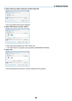 Page 9482
4. Using the Viewer
3.	 Select	“Share	my	media” 	check	box,	and	then	select	OK. 	
 A list of accessible devices will be displayed.
4.	 Select	 “P501	Series” 	and	then	“Allow”.
	 A	check	mark	will	be	added	to	the	 “P501	Series”	icon.
•	 The	“P501	Series” 	is	a	projector	name	specified	in	[NETWORK	SETTINGS]. 	
5.	 Select	“OK”.
	 This	will	make	pictures	and	video	in	 “Library”	available	from	the	projector. 