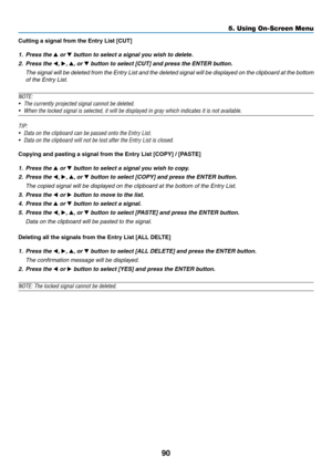 Page 10290
5. Using On-Screen Menu
Cutting	a	signal	from	the	Entry	List	[CUT]
1. Press the  or 	button	to	select	a	signal	you	wish	to	delete.
2.  Press the ,  , , or 	button	to	select	[CUT]	and	press	the	ENTER	button.
 The signal will be deleted from the Entry List and the deleted signal will be displayed on the clipboard at the bottom 
of the Entry List.
NOTE:
•	 The	currently	projected	signal	cannot	be	deleted.
•	 When	the	locked	signal	is	selected,	it	will	be	displayed	in	gray	which	indicates	it	is	not...