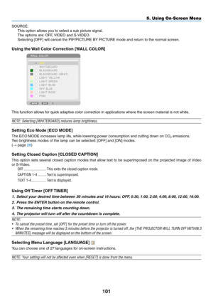 Page 113101
5. Using On-Screen Menu
SOURCE:
This	option	allows	you	to	select	a	sub	picture	signal.
The	options	are:	OFF,	VIDEO	and	S-VIDEO.
Selecting	[OFF]	will	cancel	the	PIP/PICTURE	BY	PICTURE	mode	and	return	to	the	normal	screen.
Using	the	 Wall	Color	Correction	[WALL	COLOR]
 
This	function	allows	for	quick	adaptive	color	correction	in	applications	where	the	screen	material	is	not	white.
NOTE:	Selecting	[WHITEBOARD]	reduces	lamp	brightness.
Setting	Eco	Mode	[ECO	MODE]
The	ECO	MODE	increases	lamp	life,	while...