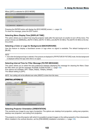 Page 115103
5. Using On-Screen Menu
When	[OFF]	is	selected	for	[ECO	MODE]
Pressing	the	ENTER	button	will	display	the	[ECO	MODE]	screen.	(→	page	28)
To	close	the	message,	press	the	EXIT	button.
Selecting	Menu	Display	Time	[DISPLAY	TIME]
This	option	 allows	 you	to	select	 how	long	 the	projector	 waits	after	the	last	 touch	 of	a	button	 to	turn	 off	the	 menu. 	The	
preset	 choices	 are	[MANUAL],	 [AUTO	5	SEC],	 [AUTO	 15	SEC],	 and	[AUTO	 45	SEC]. 	The	 [AUTO	 45	SEC]	 is	the	 fac-
tory	preset.
Selecting	a...