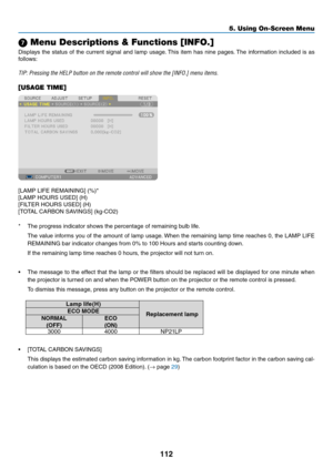 Page 124112
5. Using On-Screen Menu
 Menu Descriptions & Functions [INFO.]
Displays	the	status	 of	the	 current	 signal	and	lamp	 usage. 	This	item	has	nine	 pages. 	The	information	 included	is	as	
follows:
TIP:	Pressing	the	HELP	button	on	the	remote	control	will	show	the	[INFO.]	menu	items.
[USAGE TIME]
[LAMP	LIFE	REMAINING]	(%)*
[LAMP	HOURS	USED]	(H)
[FILTER	HOURS	USED]	(H)
[TOTAL	CARBON	SAVINGS]	(kg-CO2)
*	 The	progress	indicator	shows	the	percentage	of	remaining	bulb	life.
	 The	 value	informs	 you	of	the...