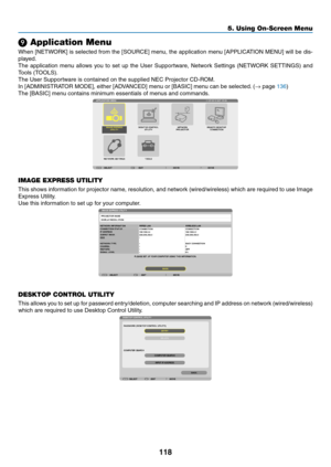 Page 130118
5. Using On-Screen Menu
❾ Application Menu
When	[NETWORK]	 is	selected	 from	the	[SOURCE]	 menu,	the	application	 menu	[APPLICATION	 MENU]	will	be	dis-
played.
The	 application	 menu	allows	 you	to	set	 up	the	 User	 Supportware,	 Network	Settings	(NETWORK	 SETTINGS)	and	
Tools	(TOOLS).
The	User	Supportware	is	contained	on	the	supplied	NEC	Projector	CD-ROM.
In	[ADMINISTRATOR	MODE],	either	[ADVANCED]	menu	or	[BASIC]	menu	can	be	selected. 	(→	page	136)
The	[BASIC]	menu	contains	minimum	essentials	of...