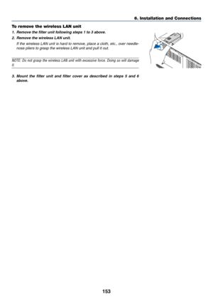 Page 165153
6. Installation and Connections
To remove the wireless LAN unit
1. Remove the filter unit following steps 1 to 3 above.
2.	 Remove	the	wireless	LAN	unit.
  If the wireless LAN unit is hard to remove, place a cloth, etc., over needle-
nose pliers to grasp the wireless LAN unit and pull it out.
NOTE:	 Do	not	 grasp	 the	wireless	 LAN	unit	with	 excessive	 force.	Doing	 so	will	 damage	
it.
3. Mount  the  filter  unit  and  filter  cover  as  described  in  steps  5  and  6 
above.
WIRELESSWIRELESS 