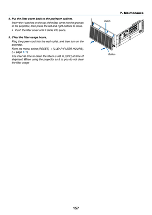 Page 169157
7. Maintenance
8. Put the filter cover back to the projector cabinet.
 Insert the 4 catches on the top of the filter cover into the grooves 
in the projector, then press the left and right buttons to close.
•	 Push	the	filter	cover	until	it	clicks	into	place.
9.	 Clear	the	filter	usage	hours.
  Plug the power cord into the wall outlet, and then turn on the 
projector.
 From the menu, select [RESET] → [CLEAR FILTER HOURS]. 
(→ page 117)
  The interval time to clean the filters is set to [OFF] at time...