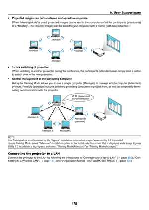 Page 187175
8. User Supportware
•	 Projected	images	can	be	transferred	and	saved	to	computers.
	 When	“Meeting	Mode”	is	 used,	 projected	 images	can	be	sent	 to	the	 computers	 of	all	 the	 participants	 (attendants)	
of	a	“Meeting”. 	The	received	images	can	be	saved	to	your	computer	with	a	memo	(text	data)	attached.
Attendant
Attendant Presenter
Attendant
•	 1-click	switching	of	presenter
	 When	
switching	to	another	 presenter	 during	the	conference,	 the	participants	 (attendants)	 can	simply	 click	a	button...