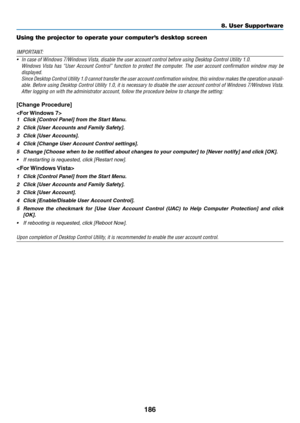 Page 198186
8. User Supportware
Using the projector to operate your computer’s desktop screen
IMPORTANT:
•	 In	case	of	Windows	7/Windows	Vista,	disable	the	user	account	control	before	using	Desktop	Control	Utility	1.0.	
	 Windows	Vista	has	“User	 Account	 Control”	 function	to	protect	 the	computer.	 The	user	 account	 confirmation	 window	may	be	
displayed. 
	 Since	 Desktop	Control	 Utility	1.0	 cannot	 transfer	 the	user 	account 	confirmation 	window,	 this	window	 makes	the	 operation 	unavail-
able....