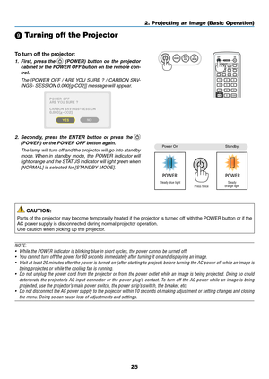 Page 3725
2. Projecting an Image (Basic Operation)
 Turning off the Projector
To	turn	off	the	projector:
1.	 First,	press	 the		(POWER)	 button	on	the	 projector	
cabinet	 or	the	 POWER	 OFF	button	 on	the	 remote	 con-
trol. 
  The  [POWER  OFF  /  ARE YOU  SURE  ?  /  CARBON  SAV-
INGS- SESSION 0.000[g-CO2]] message will appear.
2.	 Secondly, 	press 	the 	ENTER 	button 	or 	press 	the 	 
(POWER)	or	the	POWER	OFF	button	again.
 The lamp will turn off and the projector will go into standby 
mode. When  in...