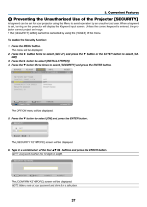 Page 4937
3. Convenient Features
 Preventing the Unauthorized Use of the Projector [SECURITY]
A	keyword	 can	be	set	 for	your	 projector	 using	the	Menu	 to	avoid	 operation	 by	an	 unauthorized	 user.	When	 a	keyword	
is	 set,	 turning	 on	the	 projector	 will	display	 the	Keyword	 input	screen. 	Unless	 the	correct	 keyword	 is	entered,	 the	pro-
jector	cannot	project	an	image. 	
•	The	[SECURITY]	setting	cannot	be	cancelled	by	using	the	[RESET]	of	the	menu.
To	enable	the	Security	function:
1.	 Press	the	MENU...