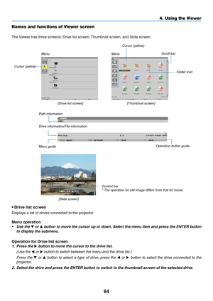 Page 7664
4. Using the Viewer
Names and functions of Viewer screen
The	Viewer	has	three	screens: 	Drive	list	screen,	Thumbnail	screen,	and	Slide	screen.
•	Drive	list	screen
Displays	a	list	of	drives	connected	to	the	projector.
Menu operation
•	 Use	the	▼ or ▲	button	 to	move	 the	cursor	 up	or	down. 	Select	 the	menu	 item	and	press	 the	ENTER	 button	
to	display	the	submenu.
Operation for Drive list screen
1. Press the ▶ button to move the cursor to the drive list. 
  (Use the ◀ or ▶ button to switch between...