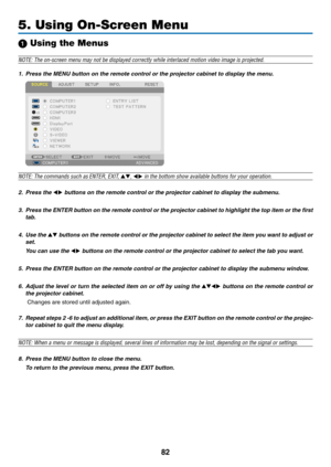 Page 9482
5. Using On-Screen Menu
1 Using the Menus
NOTE:	The	on-screen	menu	may	not	be	displayed	correctly	while	interlaced	motion	video	image	is	projected.
1.	 Press	the	MENU	button	on	the	remote	control	or	the	projector	cabinet	to	display	the	menu.
NOTE:	The	commands	such	as ENTER,	EXIT,	, 	in	the	bottom	show	available	buttons	for	your	operation.
2. Press the 	buttons	on	the	remote	control	or	the	projector	cabinet	to	display	the	submenu.
3.	 Press	 the	ENTER	 button	on	the	 remote	 control	 or	the...