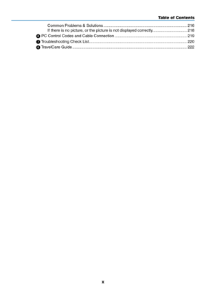 Page 12x
Table of Contents
Common	Problems	&	Solutions ........................................................................\
...216
If	there	is	no	picture,	or	the	picture	is	not	displayed	correctly. ..............................218
	PC	Control	Codes	and	Cable	Connection  .................................................................219
	 Troubleshooting	Check	List ........................................................................\
................220
	 TravelCare	Guide...