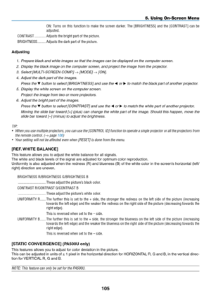 Page 117105
5. Using On-Screen Menu
ON:  Turns  on  this  function  to  make  the  screen  darker�  The  [BRIGHTNESS]  and  the  [CONTRAST]  can  be 
adjusted�
CONTRAST ������������Adjusts the bright part of the picture�
BRIGHTNESS ���������Adjusts the dark part of the picture�
Adjusting
1.  Prepare black and white images so that the images can be displayed on the computer screen.
2.  Display the black image on the computer screen, and project the image from the projector\
.
3.  Select [MULTI-SCREEN COMP.] →...