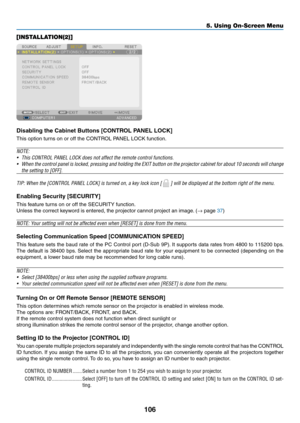 Page 118106
5. Using On-Screen Menu
[INSTALLATION(2)]
Disabling	the	Cabinet	Buttons	[CONTROL	PANEL	LOCK]
This	option	turns	on	or	off	the	CONTROL	PANEL	LOCK	function.
NOTE:
•	 This	CONTROL	PANEL	LOCK	does	not	affect	the	remote	control	functions.
•	 When	the	control	 panel	is	locked,	 pressing	 and	holding	 the	EXIT	 button	 on	the	 projector	 cabinet	for	about	 10	seconds	 will	change	
the	setting	to	[OFF].
TIP:	When	the	[CONTROL	PANEL	LOCK]	is	turned	on,	a	key	lock	icon	[		]	will	be	displayed	at	the	bottom	right...