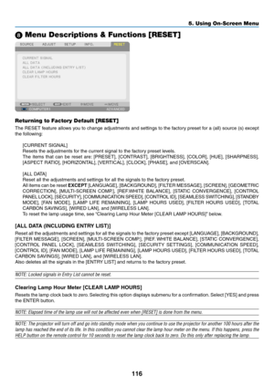 Page 128116
5. Using On-Screen Menu
 Menu Descriptions & Functions [RESET]
Returning to Factory Default [RESET]
The	RESET	 feature	allows	you	to	change	 adjustments	 and	settings	 to	the	 factory	 preset	for	a	(all)	 source	 (s)	except	
the	following:
[CURRENT	SIGNAL]
Resets	the	adjustments	for	the	current	signal	to	the	factory	preset	levels. 	
The	items	 that	can	be	reset	 are:	[PRESET],	 [CONTRAST],	 [BRIGHTNESS],	 [COLOR],	[HUE],	[SHARPNESS],	
[ASPECT	RATIO],	[HORIZONTAL],	[VERTICAL],	[CLOCK],	[PHASE],	and...