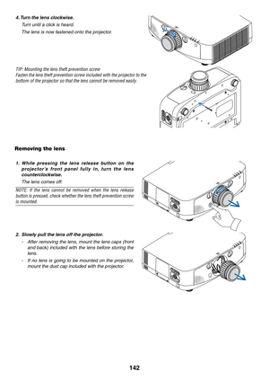 Page 154142
4.	Turn	the	lens	clockwise.
  Turn until a click is heard.
 The lens is now fastened onto the projector.
TIP:	Mounting	the	lens	theft	prevention	screw
Fasten	 the	lens	 theft	 prevention	 screw	included	 with	the	projector	 to	the	
bottom	of	the	projector	so	that	the	lens	cannot	be	removed	easily.
Removing the lens
1.	 While 	pressing 	the 	lens 	release 	button 	on 	the	
p ro j e c t o r ’s 	f ro n t 	p a n e l 	f u l ly 	i n , 	t u r n 	t h e 	l e n s	
counterclockwise.
  The lens comes off.
NOTE:...