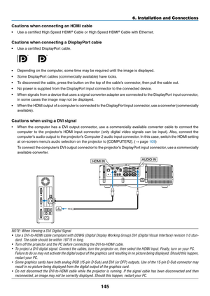 Page 157145
6. Installation and Connections
Cautions	when	connecting	an	HDMI	cable
•	 Use	a	certified	High	Speed	HDMI®	Cable or High	Speed	HDMI®	Cable	with	Ethernet.
Cautions	when	connecting	a	DisplayPort	cable
•	 Use	a	certified	DisplayPort	cable.
 
•	 Depending	on	the	computer,	some	time	may	be	required	until	the	image	is	displayed.
•	 Some	DisplayPort	cables	(commercially	available)	have	locks.
•	 To	disconnect	the	cable,	press	the	button	on	the	top	of	the	cable’s	connector,	then	pull	the	cable	out.
•	 No...