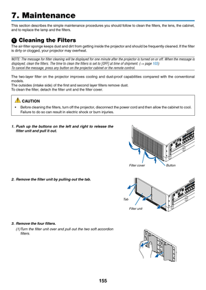 Page 167155
7. Maintenance
This	section	 describes	 the	simple	 maintenance	 procedures	you	should	 follow	to	clean	 the	filters,	 the	lens,	 the	cabinet, 	
and	to	replace	the	lamp	and	the	filters.
1 Cleaning the Filters
The	air-filter	 sponge	keeps	dust	and	dirt	from	 getting	 inside	the	projector	 and	should	 be	frequently	 cleaned.	If	 the	 filter	
is	dirty	or	clogged,	your	projector	may	overheat.
NOTE:	 The	message	 for	filter	 cleaning	 will	be	displayed	 for	one	 minute	 after	the	projector	 is	turned	 on...