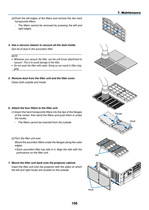 Page 168156
7. Maintenance
(2) Push the left edges of the filters and remove the two hard 
honeycomb filters.
- The  filters  cannot  be  removed  by  pressing  the  left  and 
right edges.
4. Use a vacuum cleaner to vacuum all the dust inside.
  Get rid of dust in the accordion filter
NOTE: 
•	 Whenever	 you	vacuum	 the	filter,	 use	the	soft	 brush	 attachment	 to	
vacuum.	This	is	to	avoid	damage	to	the	filter.
•	 Do	not	wash	 the	filter	 with	water.	 Doing	so	can	 result	 in	filter	 clog-
ging.
5.  Remove dust...