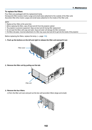 Page 174162
7. Maintenance
To replace the filters:
Four	filters	are	packaged	with	the	replacement	lamp.
Honeycomb	filter	(coarse	mesh):	Large	and	small	sizes	(attached	to	the	outside	of	the	filter	unit)
Accordion	filter	(fine	mesh):	Large	and	small	sizes	(attached	to	the	inside	of	the	filter	unit)
NOTE: 
•	 Replace	all	four	filters	at	the	same	time.
•	 Before	replacing	the	filters,	wipe	off	dust	and	dirt	from	the	projector	cabinet.	
•	 The	projector	is	precision	equipment.	Keep	out	dust	and	dirt	during	filter...