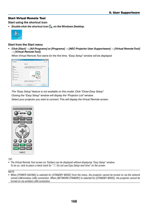 Page 180168
8. User Supportware
Start Virtual Remote Tool
Start	using	the	shortcut	icon
•	 Double-click	the	shortcut	icon		on	the	Windows	Desktop.
Start from the Start menu
•	 Click	 [Start]	→	[All	 Programs]	 or	[Programs]	→	[NEC	 Projector	 User	Supportware]	→	[Virtual	 Remote	 Tool]	
→	[Virtual	Remote	 Tool].
 When Virtual Remote Tool starts for the first time, “Easy Setup” window will be displayed.
 The “Easy Setup” feature is not available on this model. Click “Close Easy Setup”.
 Closing the “Easy Setup”...