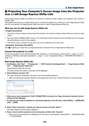 Page 182170
8. User Supportware
 Projecting Your Computer’s Screen Image from the Projector 
over a LAN (Image Express Utility Lite)
 
Using	Image	 Express	 Utility	Lite	allows	 you	to	send	 the	computer’s	 screen	image	to	the	 projector	 over	a	wired	 or	
wireless	LAN.
This	section	 will	show	 you	an	outline	 about	how	to	connect	 the	projector	 to	a	LAN	 and	to	use	 Image	 Express	 Utility	
Lite.	For	the	operation	of	Image	Express	Utility	Lite,	see	the	help	of	Image	Express	Utility	Lite.
What you can do with...